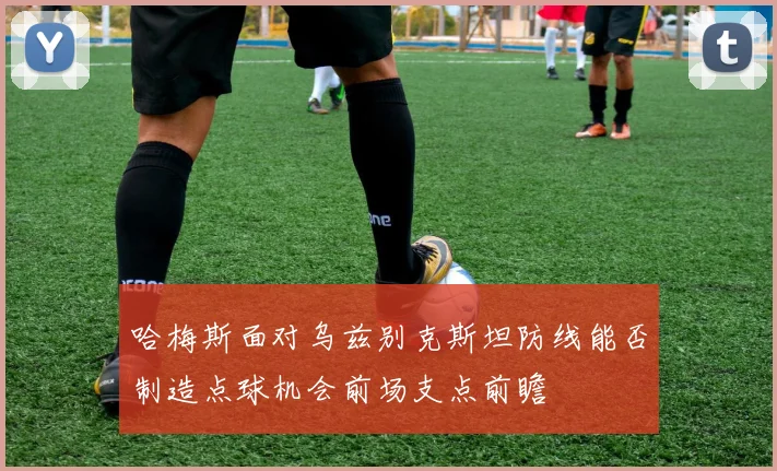 哈梅斯面对乌兹别克斯坦防线能否制造点球机会前场支点前瞻