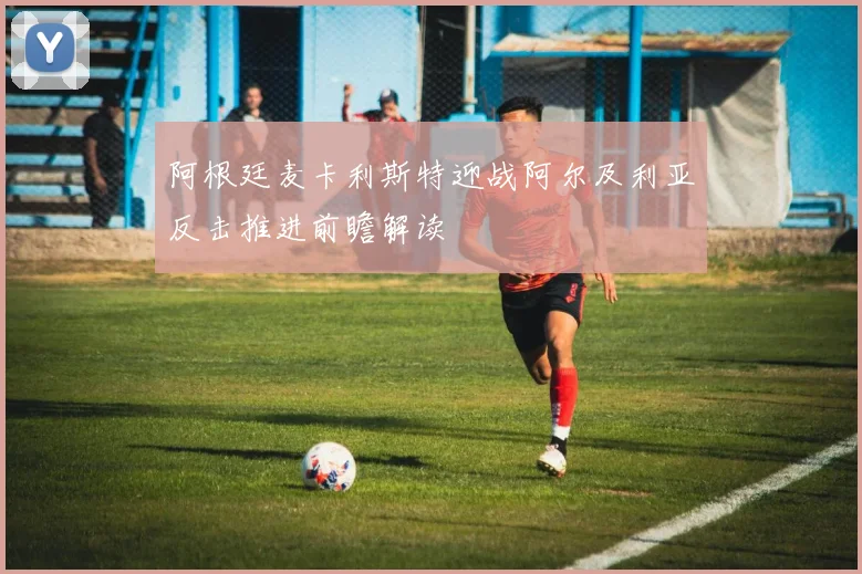 阿根廷麦卡利斯特迎战阿尔及利亚反击推进前瞻解读