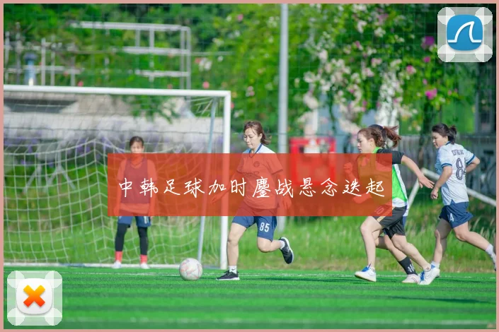 中韩足球加时鏖战悬念迭起