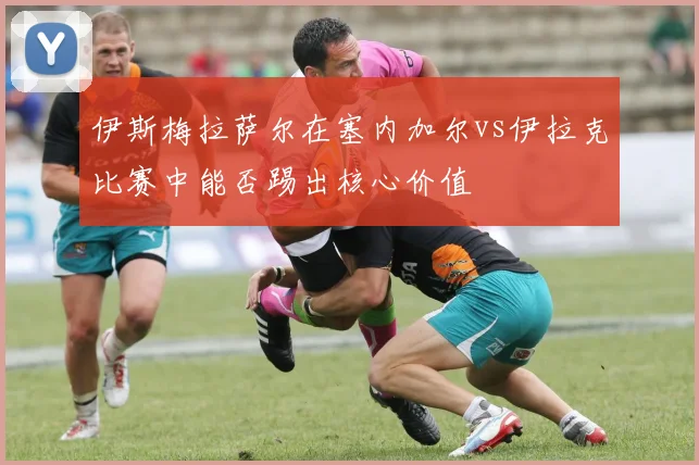伊斯梅拉萨尔在塞内加尔vs伊拉克比赛中能否踢出核心价值