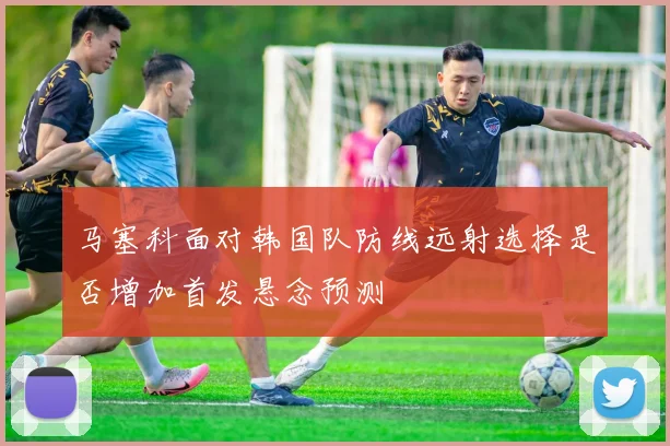马塞科面对韩国队防线远射选择是否增加首发悬念预测