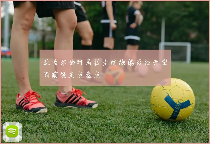 亚马尔面对乌拉圭防线能否拉开空间前场支点盘点