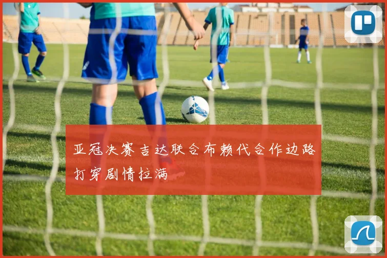 亚冠决赛吉达联合布赖代合作边路打穿剧情拉满