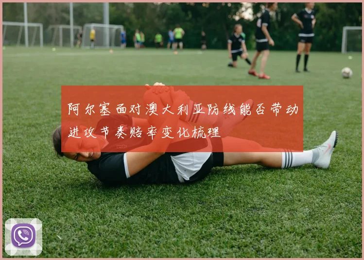 阿尔塞面对澳大利亚防线能否带动进攻节奏赔率变化梳理