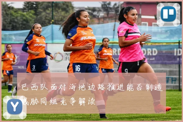 巴西队面对海地边路推进能否制造威胁同组竞争解读