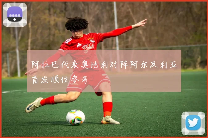 阿拉巴代表奥地利对阵阿尔及利亚首发顺位参考