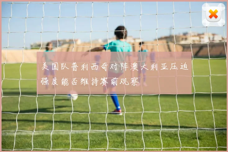 美国队普利西奇对阵澳大利亚压迫强度能否维持赛前观察