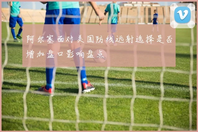 阿尔塞面对美国防线远射选择是否增加盘口影响盘点